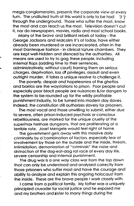 mega-conglomerales, presents the corporale view al every tum. The undiluted truth of this world is only to be had 37 through the underground. Those who suffer the mosl, know the most and can teach us the most. Television doesn’l cut it. nor do newspapers, movies, radio and mos! school books. Many of the brave and brilliant rebels of loday - the George Jacksons and Malcolm X’s of loday, have either already been murdered or are incarceraled, offen in the most Dantesque fashion - in clinical tarture chambers. They are kep! well-hidden and silenced by Ihe authorities. All means are used o Iry Io gag these people. including intemal flops {adding fime lo their senlences, administratively. without court) framing them on serious charges, deprivation, loss of privileges, assaull and even outright murder. It lokes a unique resolve o challenge il. The poverly, despair and hopelessness of the ghetlos ‘and barrios are the wayslations to prison. Poor people and especially poor black people are nuisances &/or dangers 1o the syslem o be rounded up for the wildly profitable punishment industry, fo be turned info modern day slaves. Indeed, the conslilution still authorizes slavery for prisoners. The most vocal and those unwilling lo submit, eilher due fo severe, often prison-induced psychosis or conscious rebelliousness, are marked for fhe unique cruelly of the supermax hellnole dungeons. thal are proliferaling ol a lenible rate. Josel Mengele would feel right ol home The goverhment gels away with This massive daily criminality by o’ combination of faclors. especially fear of wolvement by those on the outside and the inside, threats. intimidalion. demonization of “criminals” the noise and distraction of the dog-eal-dog ral race of every doy lte. severe censorship ond internal punishment. The drug war is @ one way class war lrom the top down that can only be underslood and onalyzed comeclly from those prisoners who suffer most and have the courage and abiity o analyze and explain this ongoing holocaus! from Ihe inside. These are Ihe brave people | work closely with. 1 come from a polilical family. My father was a uniquely principled crusader for social juslice ond he exposed me and my brothers and sister fo many things during the